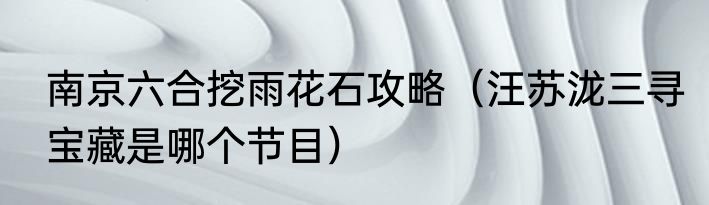 南京六合挖雨花石攻略（汪苏泷三寻宝藏是哪个节目）