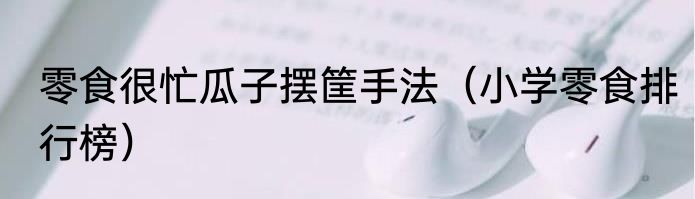 零食很忙瓜子摆筐手法(小学零食排行榜)