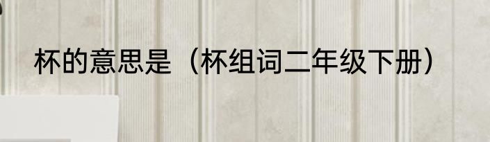 杯的意思是（杯组词二年级下册）