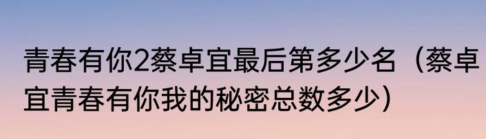 青春有你2蔡卓宜最后第多少名（蔡卓宜青春有你我的秘密总数多少）