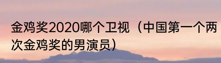 金鸡奖2020哪个卫视（中国第一个两次金鸡奖的男演员）