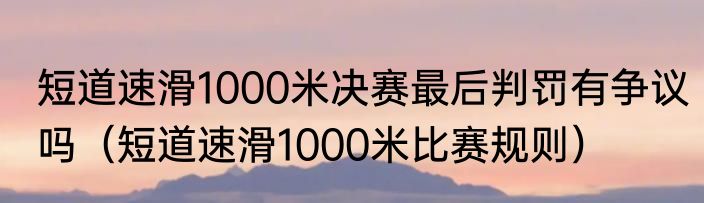 短道速滑1000米决赛最后判罚有争议吗（短道速滑1000米比赛规则）