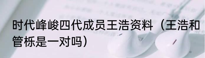 时代峰峻四代成员王浩资料（王浩和管栎是一对吗）