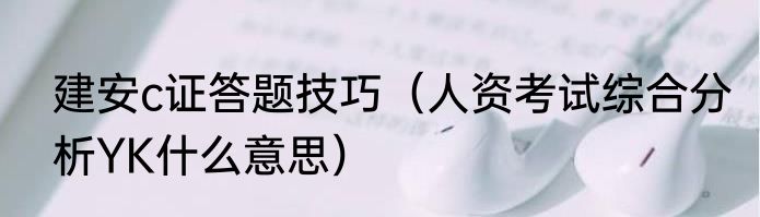 建安c证答题技巧（人资考试综合分析YK什么意思）