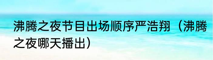 沸腾之夜节目出场顺序严浩翔（沸腾之夜哪天播出）