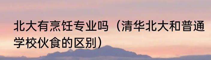 北大有烹饪专业吗（清华北大和普通学校伙食的区别）