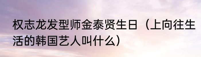 权志龙发型师金泰贤生日（上向往生活的韩国艺人叫什么）