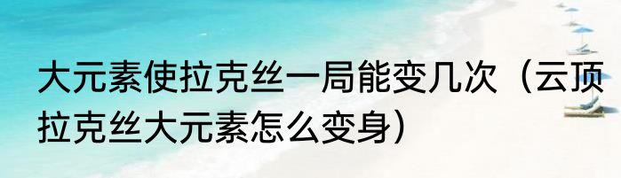 大元素使拉克丝一局能变几次（云顶拉克丝大元素怎么变身）