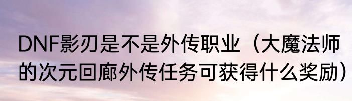 DNF影刃是不是外传职业（大魔法师的次元回廊外传任务可获得什么奖励）