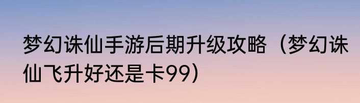 梦幻诛仙手游后期升级攻略（梦幻诛仙飞升好还是卡99）