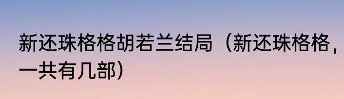 新还珠格格胡若兰结局（新还珠格格，一共有几部）