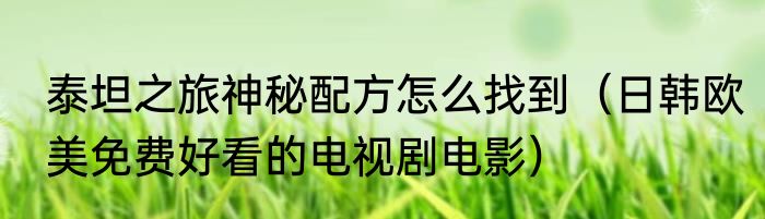 泰坦之旅神秘配方怎么找到（日韩欧美免费好看的电视剧电影）