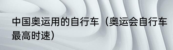 中国奥运用的自行车（奥运会自行车最高时速）