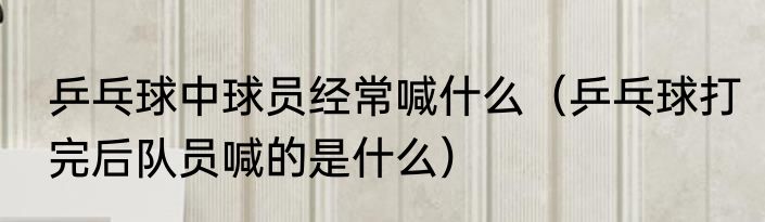 乒乓球中球员经常喊什么（乒乓球打完后队员喊的是什么）