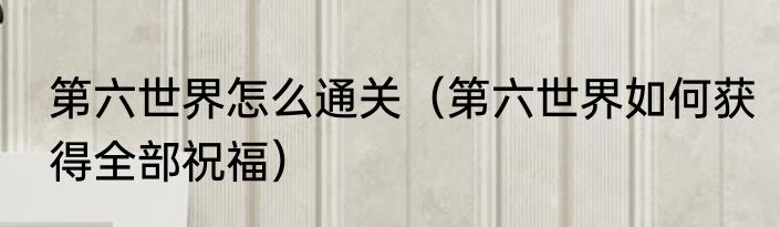 第六世界怎么通关（第六世界如何获得全部祝福）