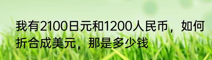 我有2100日元和1200人民币，如何折合成美元，那是多少钱