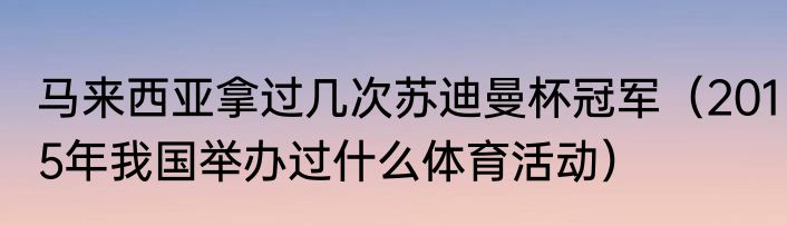 马来西亚拿过几次苏迪曼杯冠军（2015年我国举办过什么体育活动）
