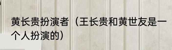黄长贵扮演者（王长贵和黄世友是一个人扮演的）