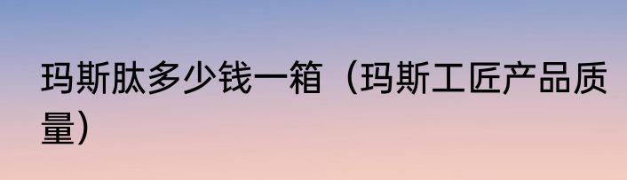 玛斯肽多少钱一箱（玛斯工匠产品质量）