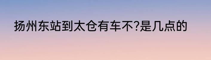扬州东站到太仓有车不?是几点的