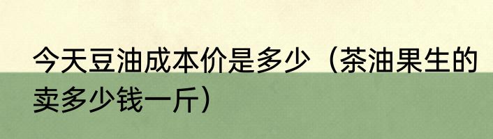 今天豆油成本价是多少（茶油果生的卖多少钱一斤）