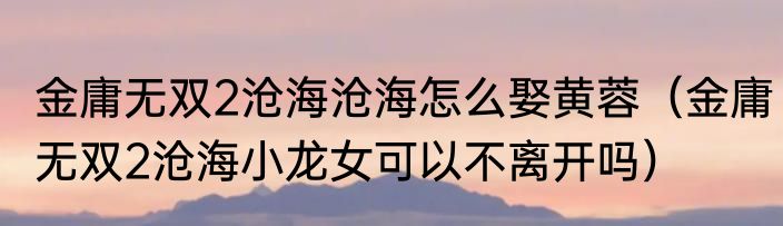 金庸无双2沧海沧海怎么娶黄蓉（金庸无双2沧海小龙女可以不离开吗）