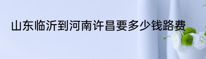 山东临沂到河南许昌要多少钱路费