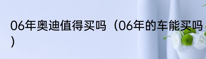 06年奥迪值得买吗（06年的车能买吗）