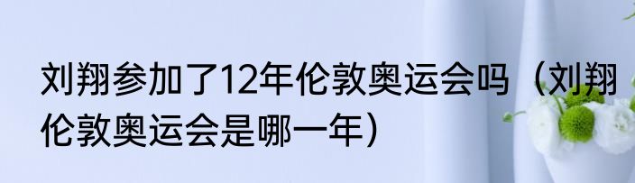 刘翔参加了12年伦敦奥运会吗（刘翔伦敦奥运会是哪一年）
