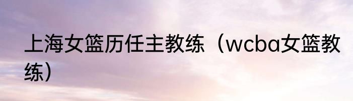 上海女篮历任主教练（wcba女篮教练）