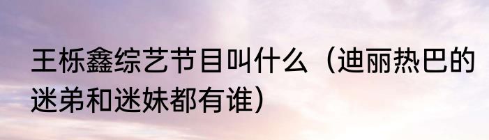 王栎鑫综艺节目叫什么（迪丽热巴的迷弟和迷妹都有谁）