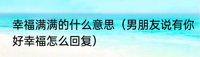 幸福满满的什么意思（男朋友说有你好幸福怎么回复）
