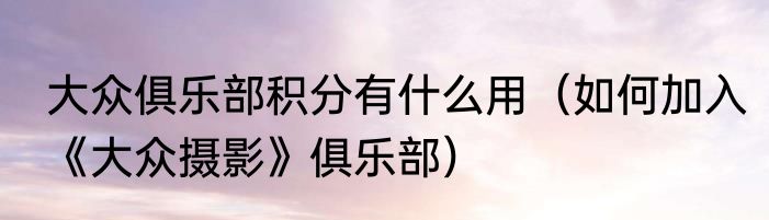 大众俱乐部积分有什么用（如何加入《大众摄影》俱乐部）