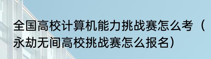 全国高校计算机能力挑战赛怎么考（永劫无间高校挑战赛怎么报名）
