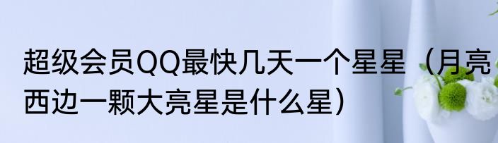 超级会员QQ最快几天一个星星（月亮西边一颗大亮星是什么星）