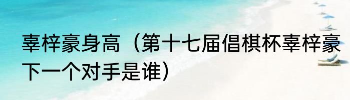 辜梓豪身高（第十七届倡棋杯辜梓豪下一个对手是谁）