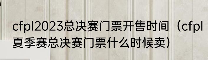 cfpl2023总决赛门票开售时间（cfpl夏季赛总决赛门票什么时候卖）
