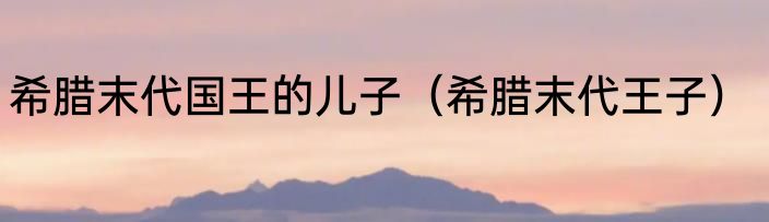 希腊末代国王的儿子（希腊末代王子）