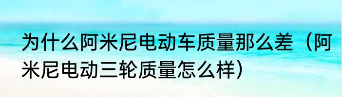 为什么阿米尼电动车质量那么差（阿米尼电动三轮质量怎么样）
