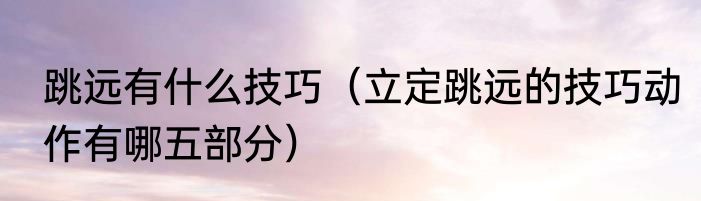 跳远有什么技巧（立定跳远的技巧动作有哪五部分）