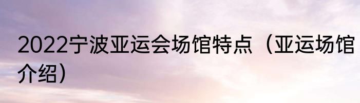 2022宁波亚运会场馆特点（亚运场馆介绍）