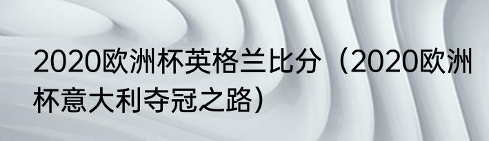 2020欧洲杯英格兰比分（2020欧洲杯意大利夺冠之路）