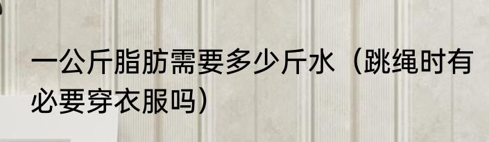 一公斤脂肪需要多少斤水（跳绳时有必要穿衣服吗）