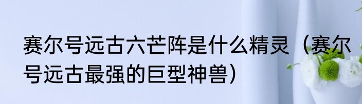 赛尔号远古六芒阵是什么精灵（赛尔号远古最强的巨型神兽）