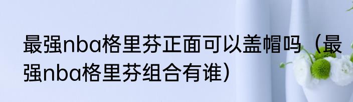 最强nba格里芬正面可以盖帽吗（最强nba格里芬组合有谁）