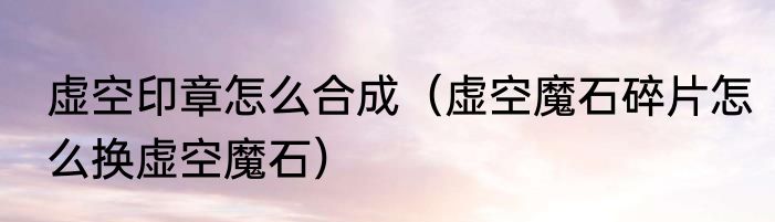 虚空印章怎么合成（虚空魔石碎片怎么换虚空魔石）
