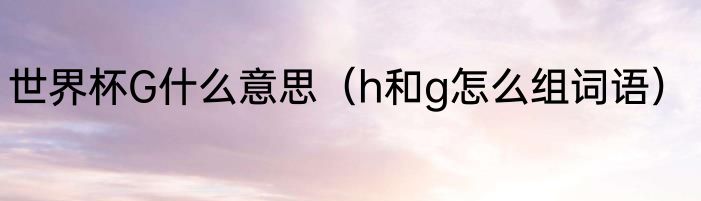 世界杯G什么意思（h和g怎么组词语）