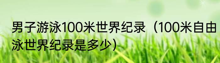 男子游泳100米世界纪录（100米自由泳世界纪录是多少）