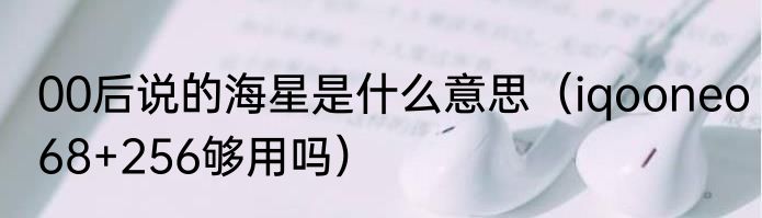 00后说的海星是什么意思（iqooneo68+256够用吗）