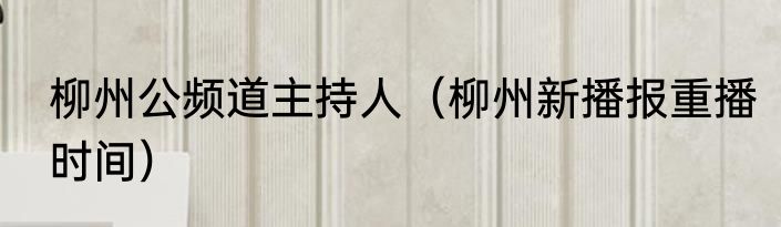 柳州公频道主持人（柳州新播报重播时间）